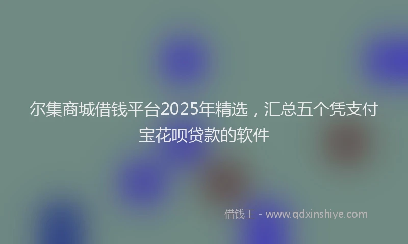 尔集商城借钱平台2025年精选，汇总五个凭支付宝花呗贷款的软件