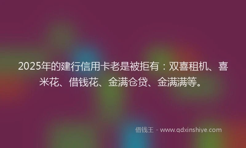 2025年的建行信用卡老是被拒有：双喜租机、喜米花、借钱花、金满仓贷、金满满等。