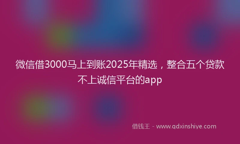 微信借3000马上到账2025年精选，整合五个贷款不上诚信平台的app