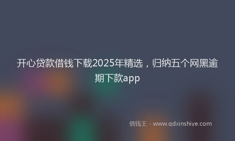 开心贷款借钱下载2025年精选，归纳五个网黑逾期下款app