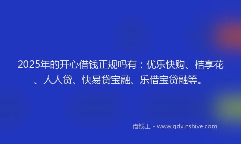 2025年的开心借钱正规吗有：优乐快购、桔享花、人人贷、快易贷宝融、乐借宝贷融等。