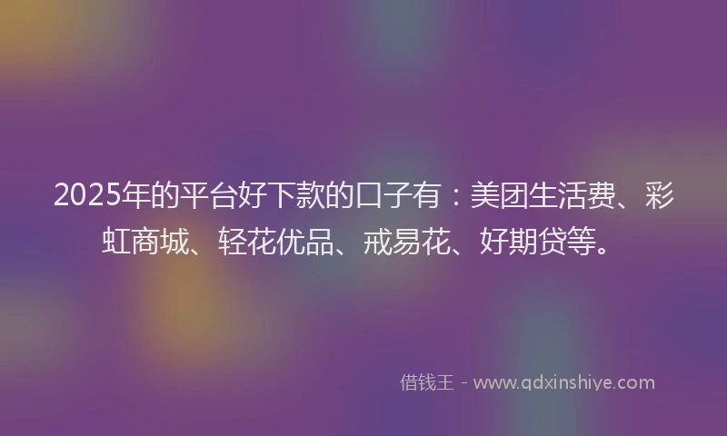 2025年的平台好下款的口子有：美团生活费、彩虹商城、轻花优品、戒易花、好期贷等。