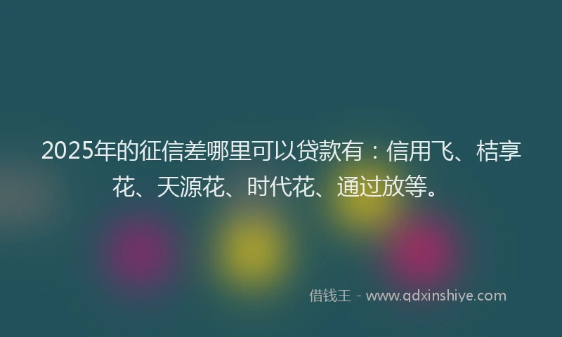 2025年的征信差哪里可以贷款有：信用飞、桔享花、天源花、时代花、通过放等。