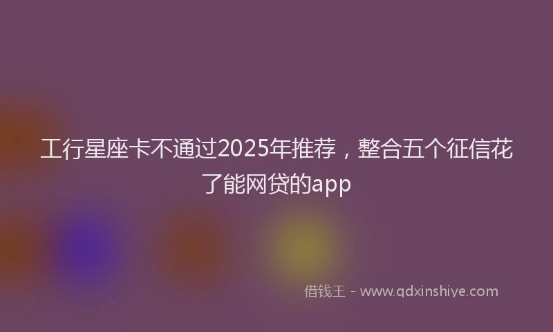 工行星座卡不通过2025年推荐，整合五个征信花了能网贷的app
