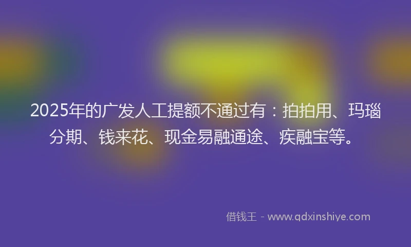 2025年的广发人工提额不通过有：拍拍用、玛瑙分期、钱来花、现金易融通途、疾融宝等。