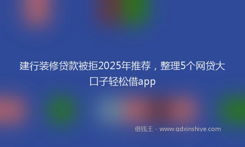 建行装修贷款被拒2025年推荐，整理5个网贷大口子轻松借app