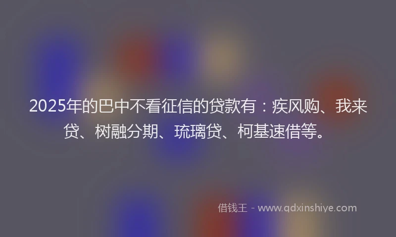 2025年的巴中不看征信的贷款有：疾风购、我来贷、树融分期、琉璃贷、柯基速借等。