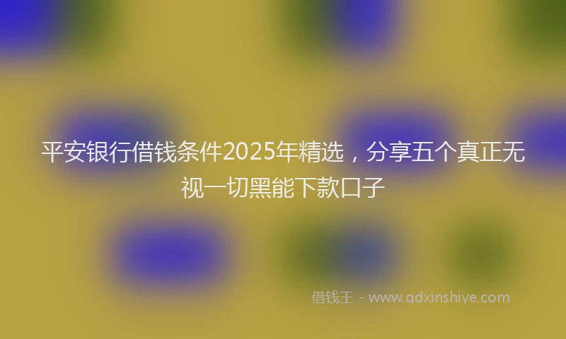 平安银行借钱条件2025年精选，分享五个真正无视一切黑能下款口子
