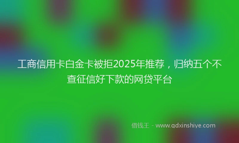工商信用卡白金卡被拒2025年推荐，归纳五个不查征信好下款的网贷平台