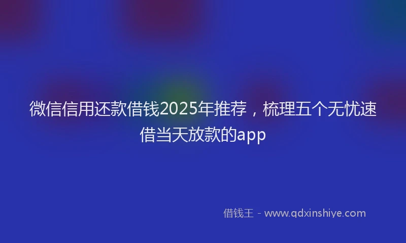 微信信用还款借钱2025年推荐，梳理五个无忧速借当天放款的app