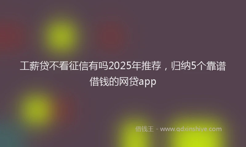 工薪贷不看征信有吗2025年推荐，归纳5个靠谱借钱的网贷app