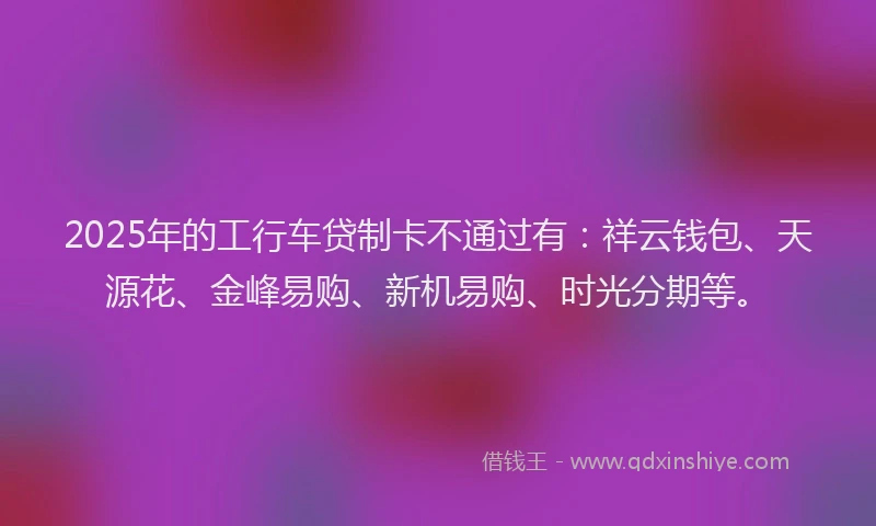 2025年的工行车贷制卡不通过有：祥云钱包、天源花、金峰易购、新机易购、时光分期等。