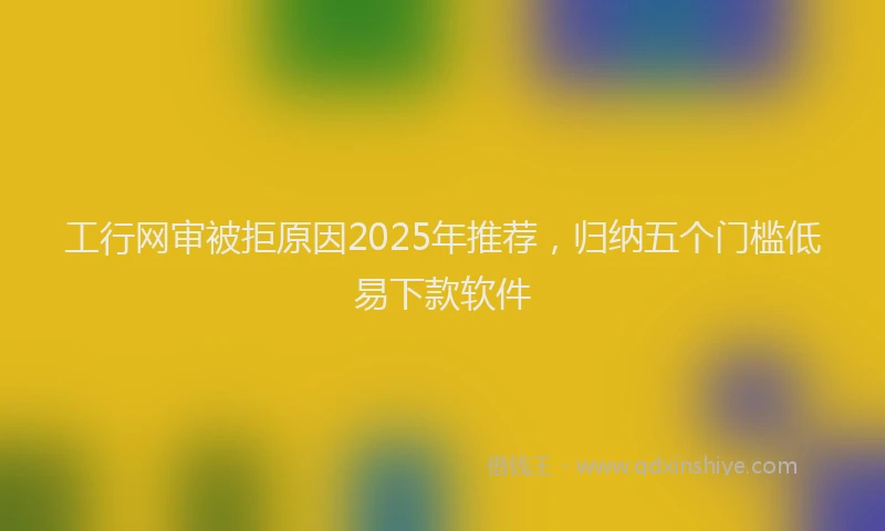 工行网审被拒原因2025年推荐，归纳五个门槛低易下款软件