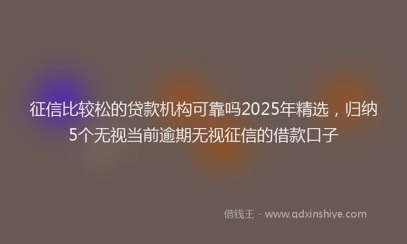 征信比较松的贷款机构可靠吗2025年精选，归纳5个无视当前逾期无视征信的借款口子