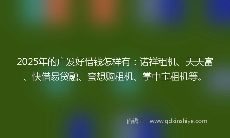 2025年的广发好借钱怎样有：诺祥租机、天天富、快借易贷融、蛮想购租机、掌中宝租机等。
