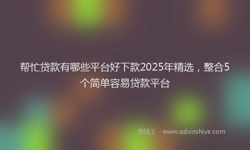 帮忙贷款有哪些平台好下款2025年精选，整合5个简单容易贷款平台