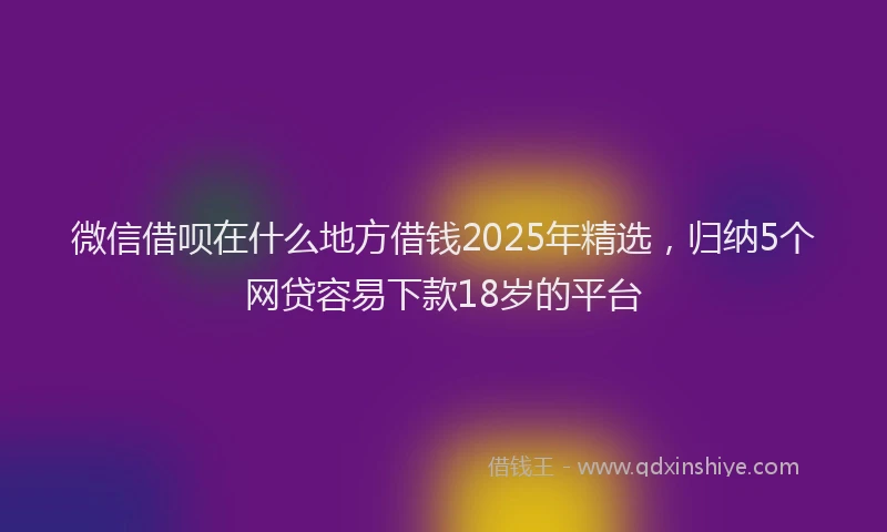 微信借呗在什么地方借钱2025年精选，归纳5个网贷容易下款18岁的平台