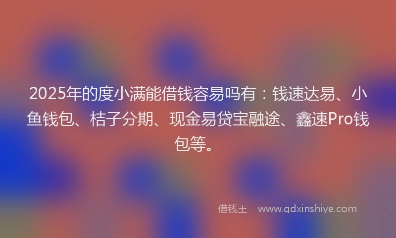 2025年的度小满能借钱容易吗有：钱速达易、小鱼钱包、桔子分期、现金易贷宝融途、鑫速Pro钱包等。