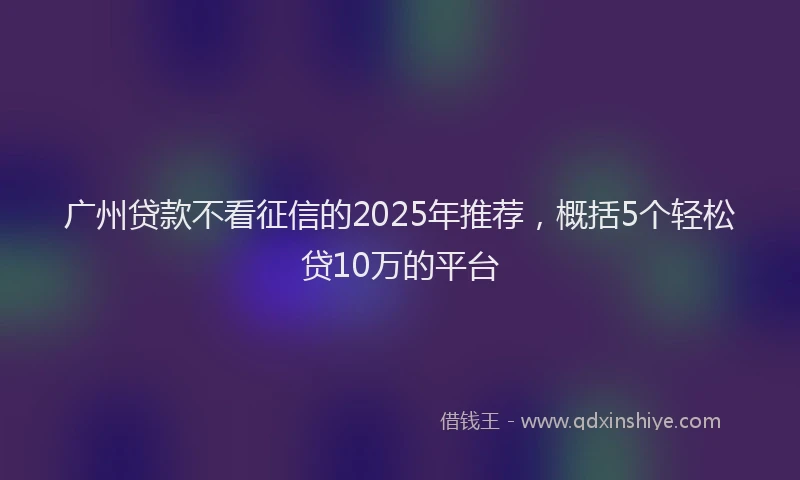 广州贷款不看征信的2025年推荐，概括5个轻松贷10万的平台