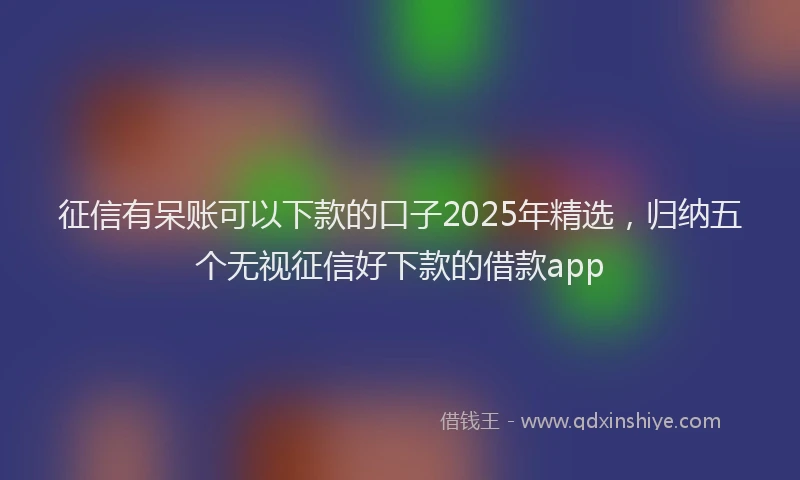 征信有呆账可以下款的口子2025年精选，归纳五个无视征信好下款的借款app