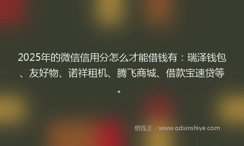 2025年的微信信用分怎么才能借钱有：瑞泽钱包、友好物、诺祥租机、腾飞商城、借款宝速贷等。