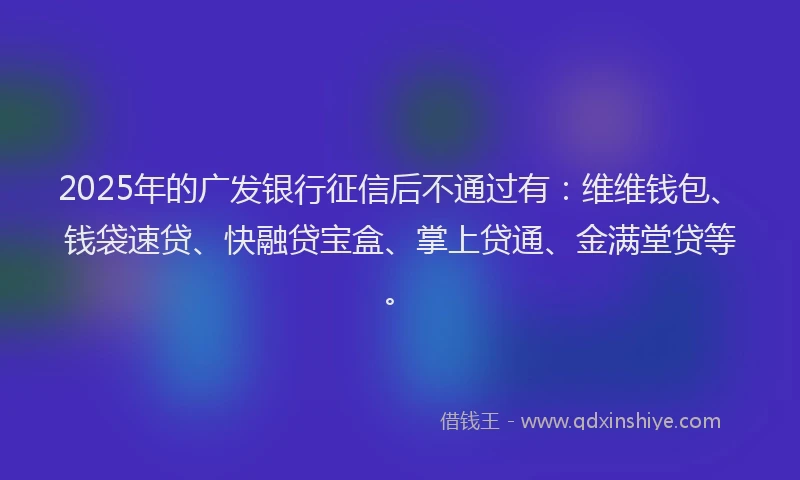 2025年的广发银行征信后不通过有：维维钱包、钱袋速贷、快融贷宝盒、掌上贷通、金满堂贷等。