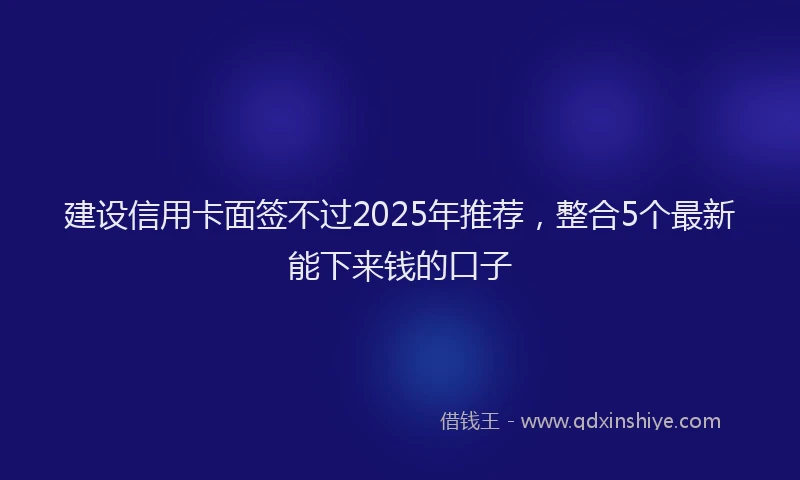 建设信用卡面签不过2025年推荐，整合5个最新能下来钱的口子