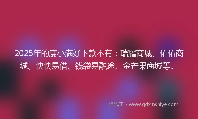 2025年的度小满好下款不有：瑞耀商城、佑佑商城、快快易借、钱袋易融途、金芒果商城等。