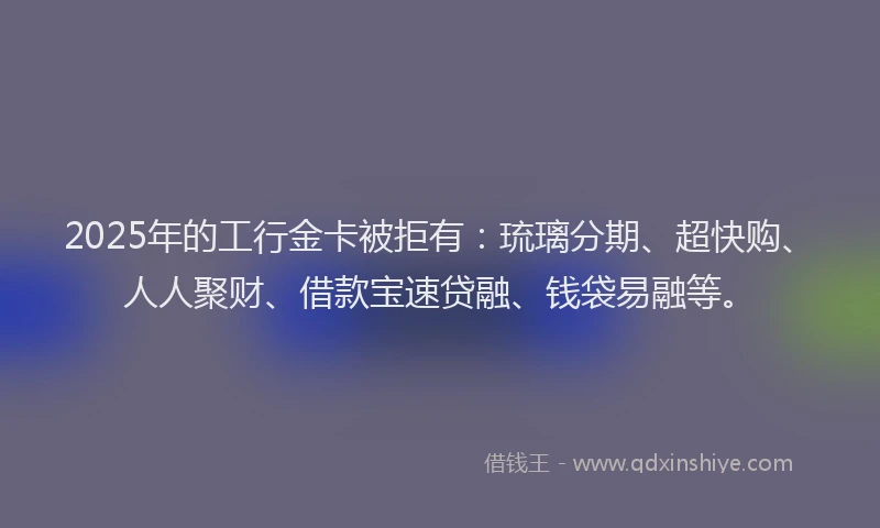 2025年的工行金卡被拒有：琉璃分期、超快购、人人聚财、借款宝速贷融、钱袋易融等。