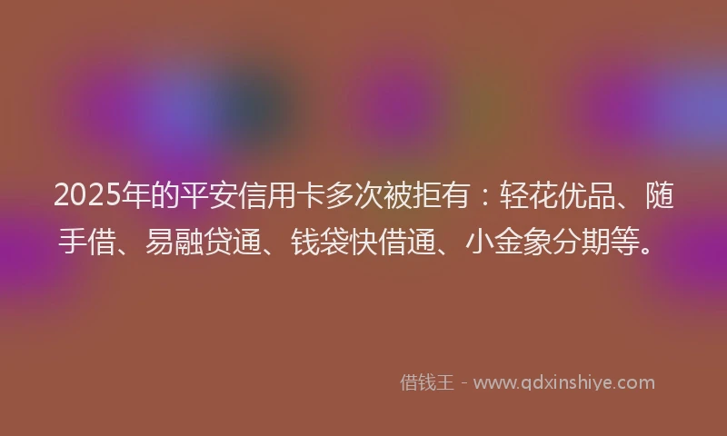 2025年的平安信用卡多次被拒有：轻花优品、随手借、易融贷通、钱袋快借通、小金象分期等。