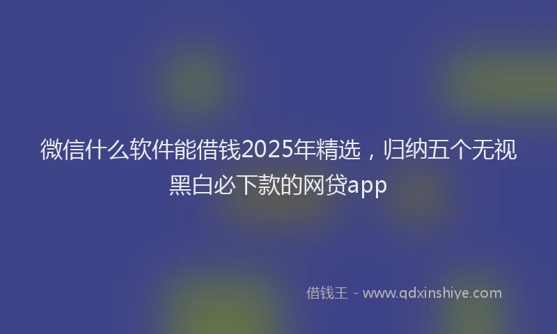微信什么软件能借钱2025年精选，归纳五个无视黑白必下款的网贷app