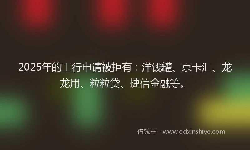 2025年的工行申请被拒有：洋钱罐、京卡汇、龙龙用、粒粒贷、捷信金融等。