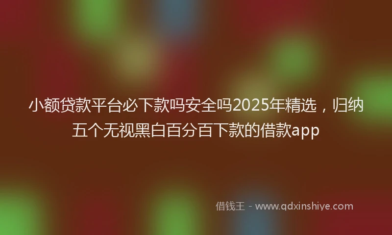小额贷款平台必下款吗安全吗2025年精选，归纳五个无视黑白百分百下款的借款app
