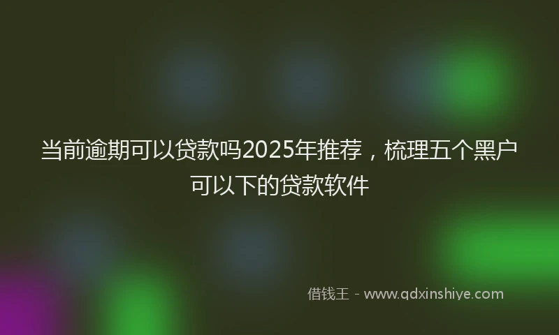 当前逾期可以贷款吗2025年推荐，梳理五个黑户可以下的贷款软件