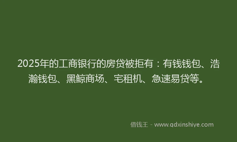 2025年的工商银行的房贷被拒有：有钱钱包、浩瀚钱包、黑鲸商场、宅租机、急速易贷等。