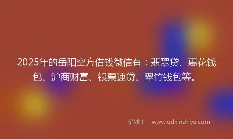2025年的岳阳空方借钱微信有：翡翠贷、惠花钱包、沪商财富、银票速贷、翠竹钱包等。