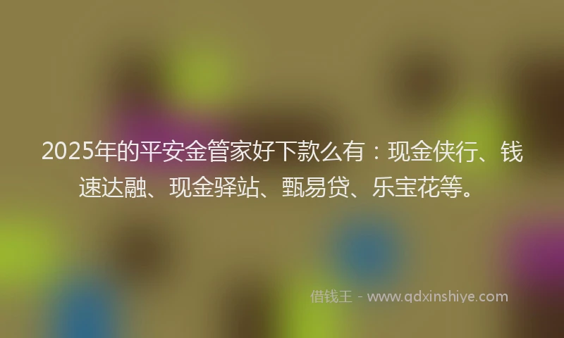 2025年的平安金管家好下款么有：现金侠行、钱速达融、现金驿站、甄易贷、乐宝花等。