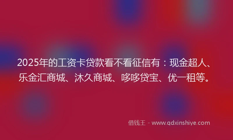 2025年的工资卡贷款看不看征信有：现金超人、乐金汇商城、沐久商城、哆哆贷宝、优一租等。