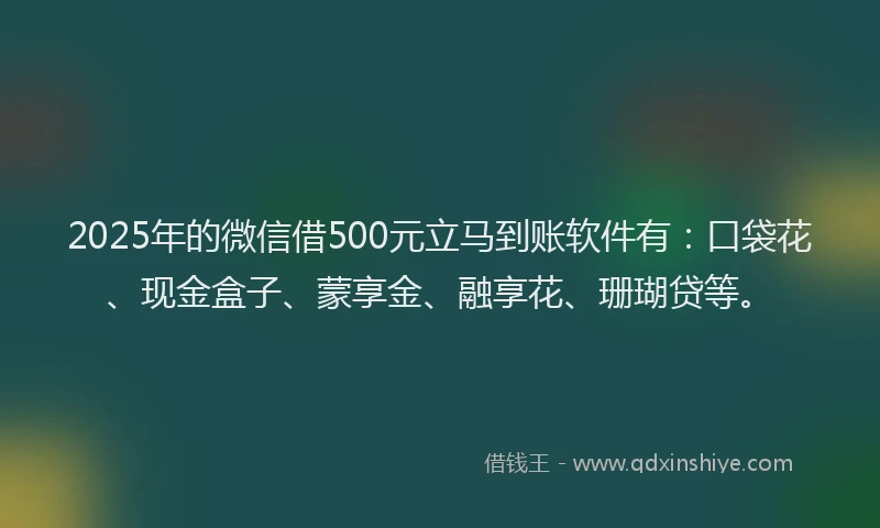 2025年的微信借500元立马到账软件有：口袋花、现金盒子、蒙享金、融享花、珊瑚贷等。