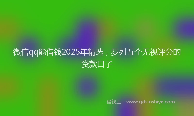 微信qq能借钱2025年精选，罗列五个无视评分的贷款口子