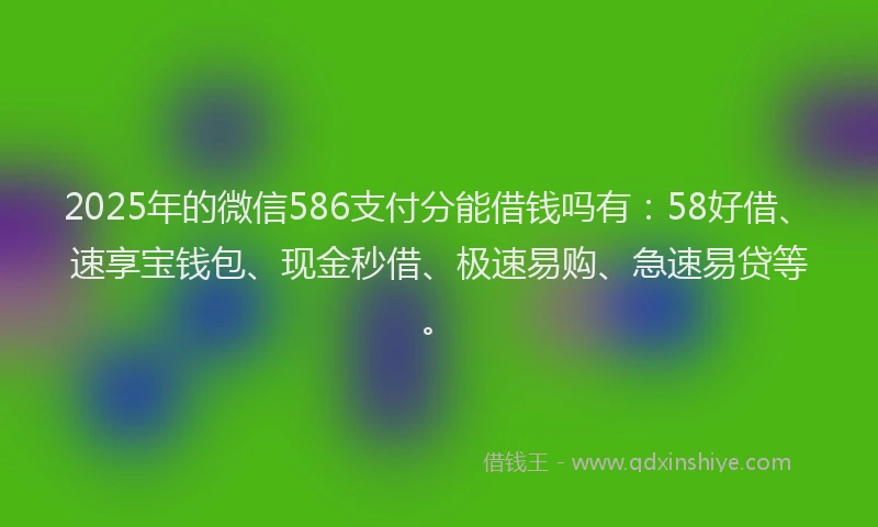 2025年的微信586支付分能借钱吗有：58好借、速享宝钱包、现金秒借、极速易购、急速易贷等。