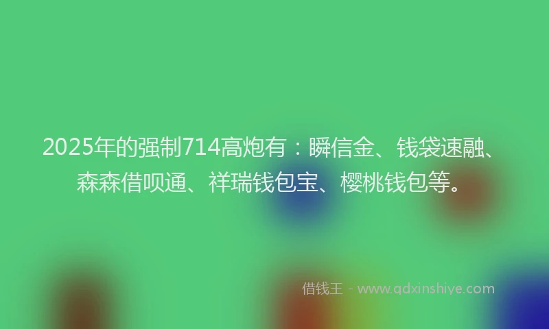 2025年的强制714高炮有：瞬信金、钱袋速融、森森借呗通、祥瑞钱包宝、樱桃钱包等。