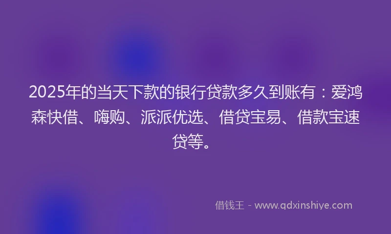 2025年的当天下款的银行贷款多久到账有：爱鸿森快借、嗨购、派派优选、借贷宝易、借款宝速贷等。