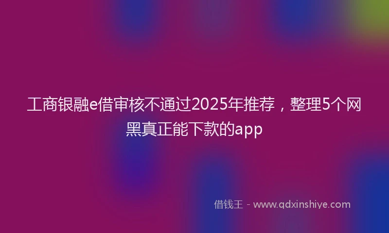 工商银融e借审核不通过2025年推荐，整理5个网黑真正能下款的app