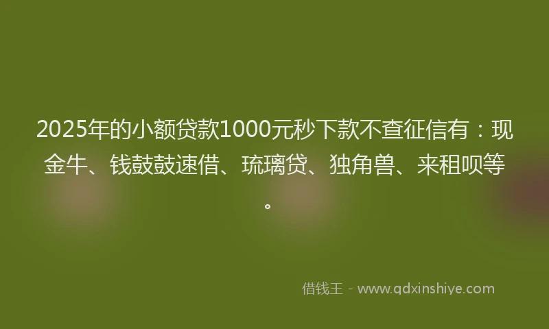 2025年的小额贷款1000元秒下款不查征信有：现金牛、钱鼓鼓速借、琉璃贷、独角兽、来租呗等。