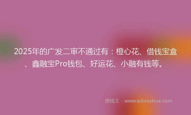 2025年的广发二审不通过有：橙心花、借钱宝盒、鑫融宝Pro钱包、好运花、小融有钱等。