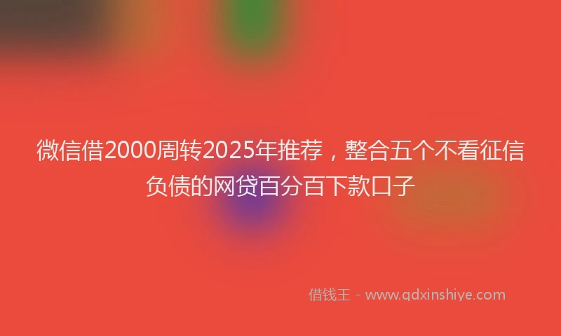 微信借2000周转2025年推荐，整合五个不看征信负债的网贷百分百下款口子