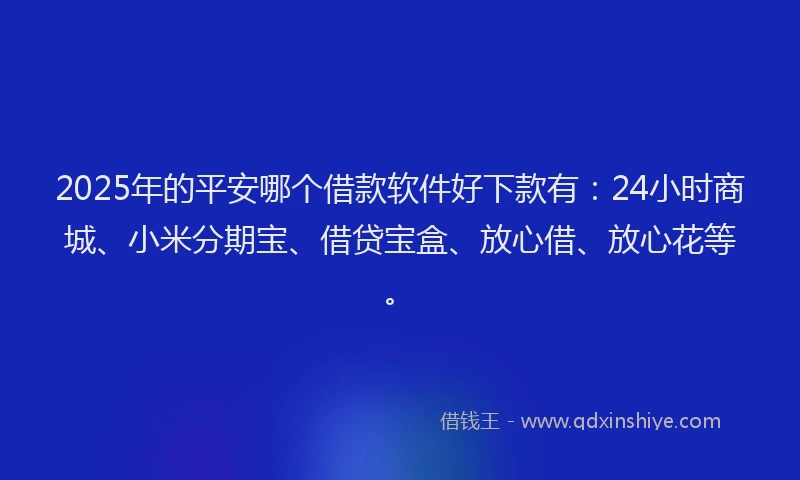 2025年的平安哪个借款软件好下款有：24小时商城、小米分期宝、借贷宝盒、放心借、放心花等。