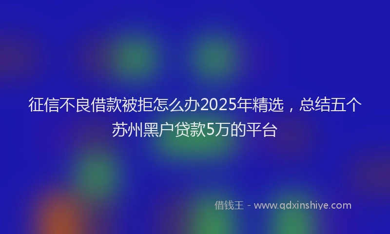 征信不良借款被拒怎么办2025年精选，总结五个苏州黑户贷款5万的平台