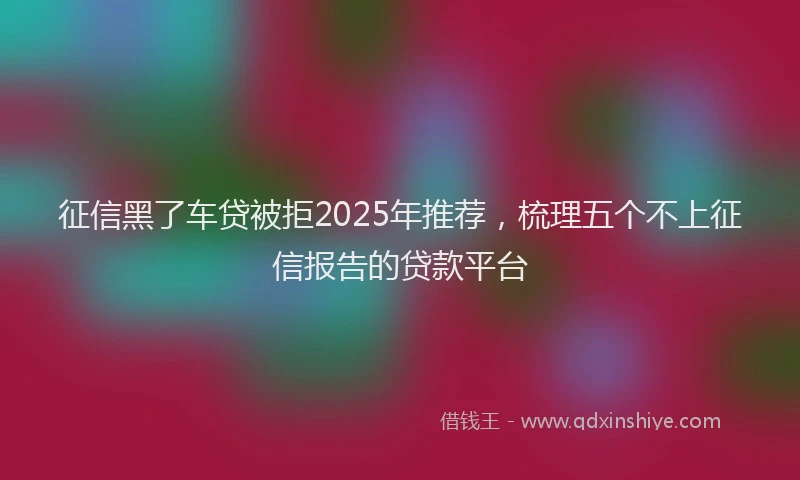 征信黑了车贷被拒2025年推荐，梳理五个不上征信报告的贷款平台